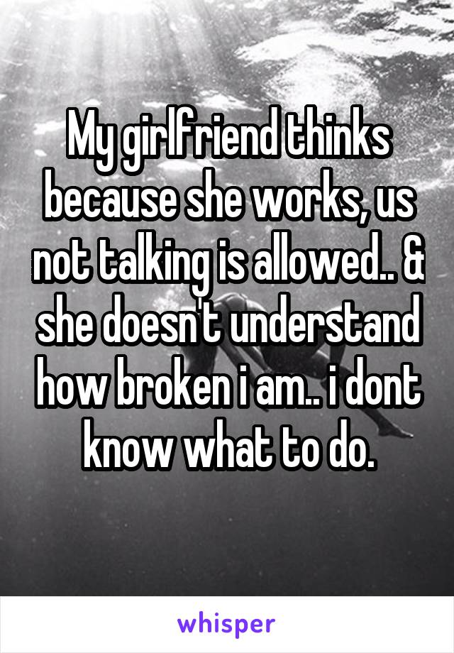 My girlfriend thinks because she works, us not talking is allowed.. & she doesn't understand how broken i am.. i dont know what to do.
