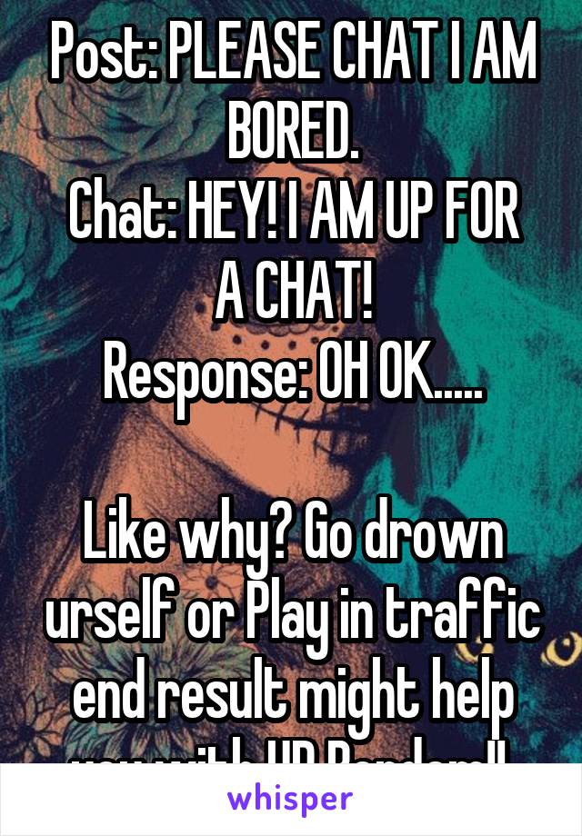 Post: PLEASE CHAT I AM BORED.
Chat: HEY! I AM UP FOR A CHAT!
Response: OH OK.....

Like why? Go drown urself or Play in traffic end result might help you with UR Bordem!! 