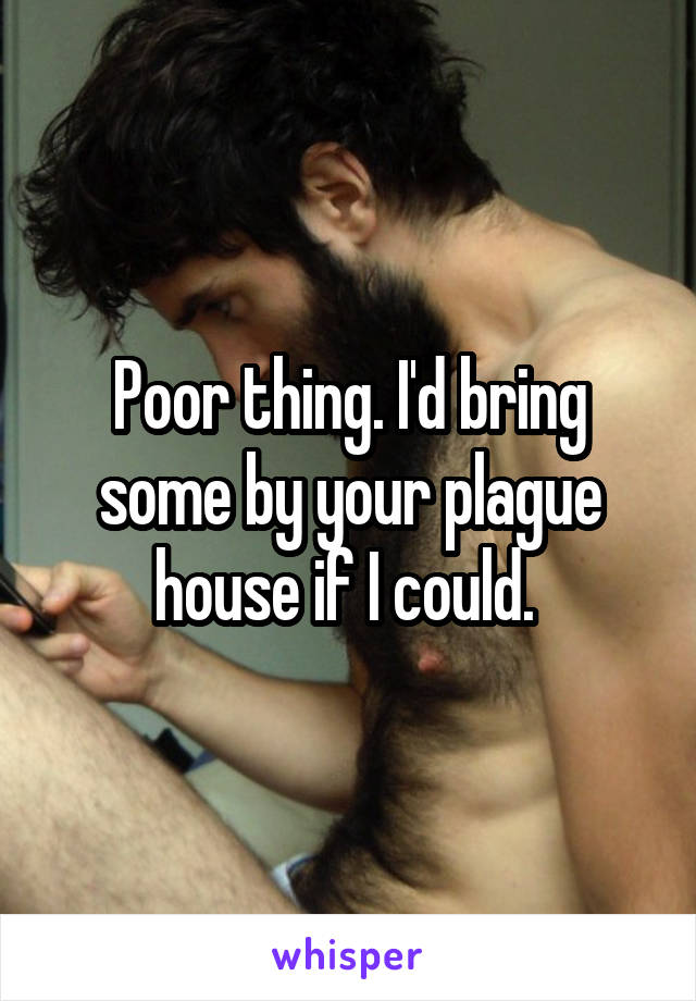 Poor thing. I'd bring some by your plague house if I could. 