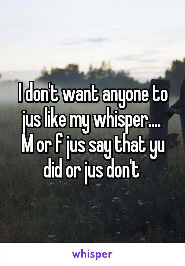 I don't want anyone to jus like my whisper.... 
M or f jus say that yu did or jus don't 