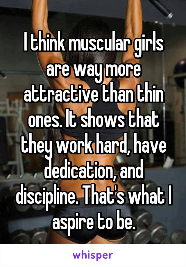 I think muscular girls are way more attractive than thin ones. It shows that they work hard, have dedication, and discipline. That's what I aspire to be.