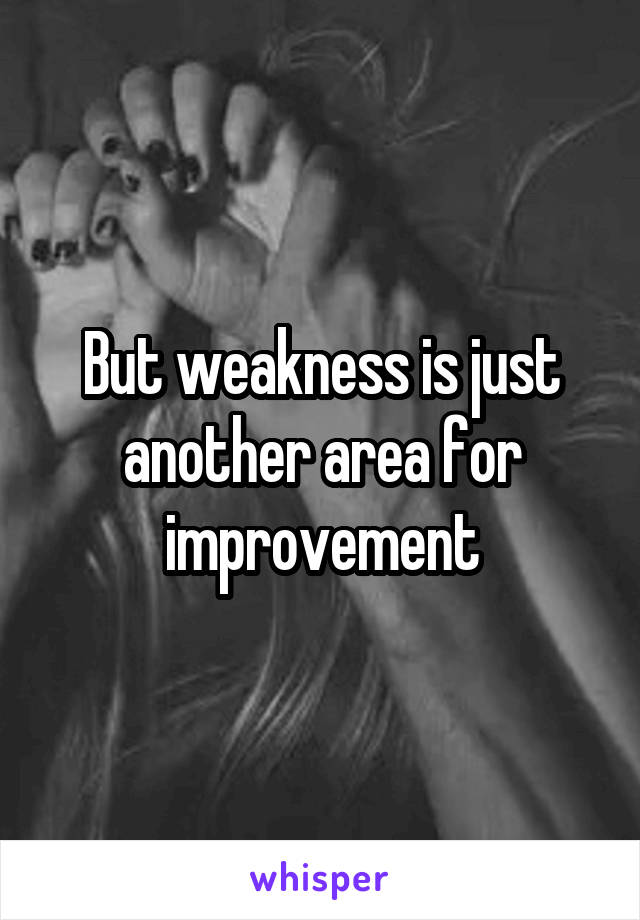 But weakness is just another area for improvement