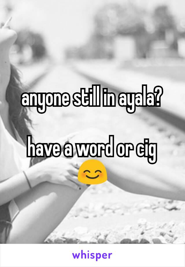 anyone still in ayala?

have a word or cig 😊