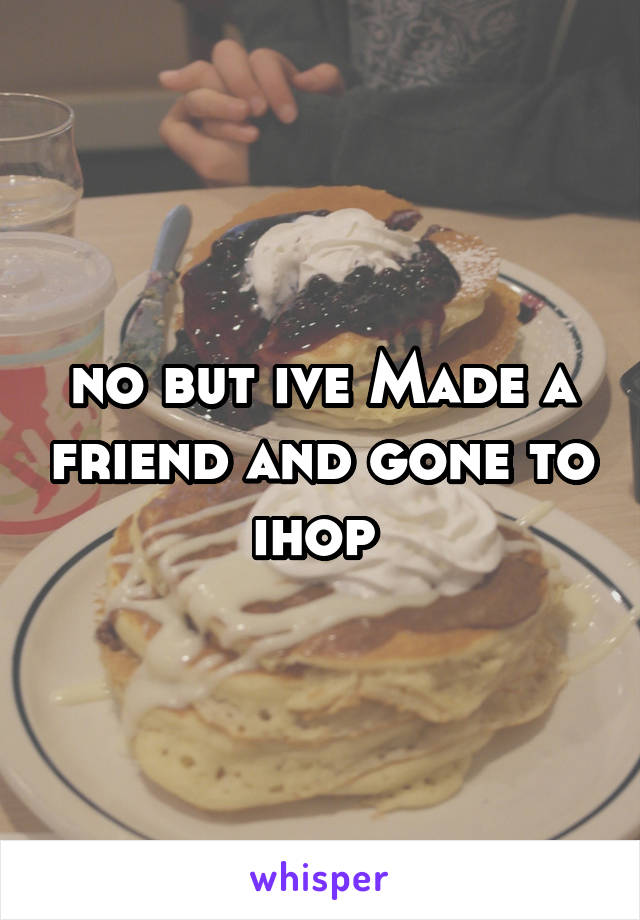 no but ive Made a friend and gone to ihop 