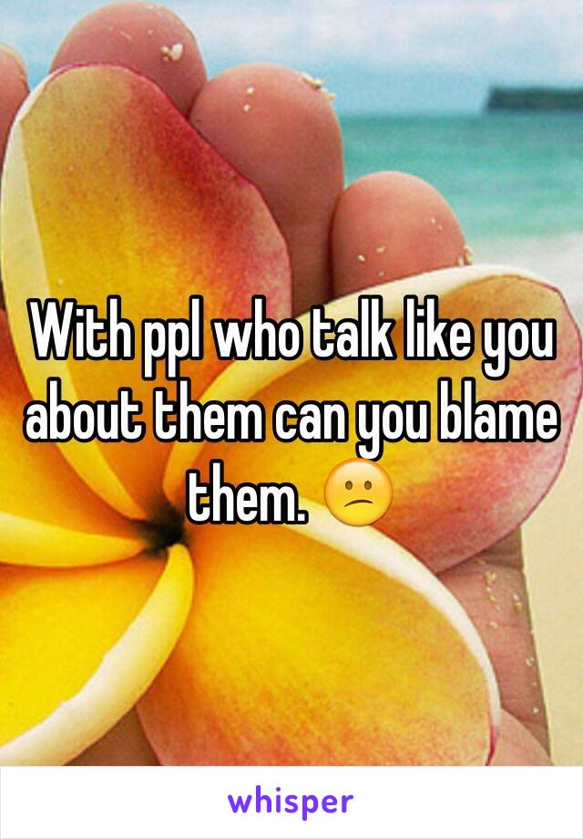 With ppl who talk like you about them can you blame them. 😕