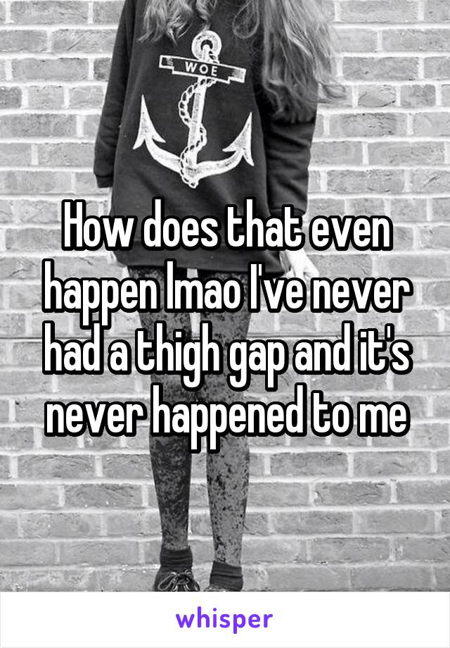 How does that even happen lmao I've never had a thigh gap and it's never happened to me
