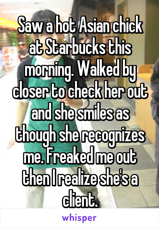 Saw a hot Asian chick at Starbucks this morning. Walked by closer to check her out and she smiles as though she recognizes me. Freaked me out then I realize she's a client.