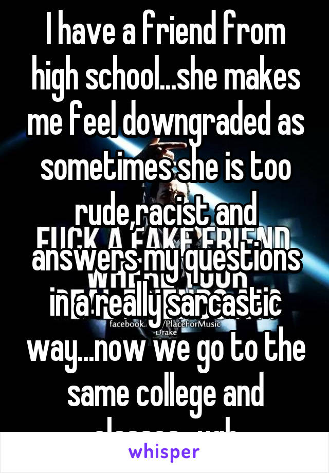 I have a friend from high school...she makes me feel downgraded as sometimes she is too rude,racist and answers my questions in a really sarcastic way...now we go to the same college and classes...ugh