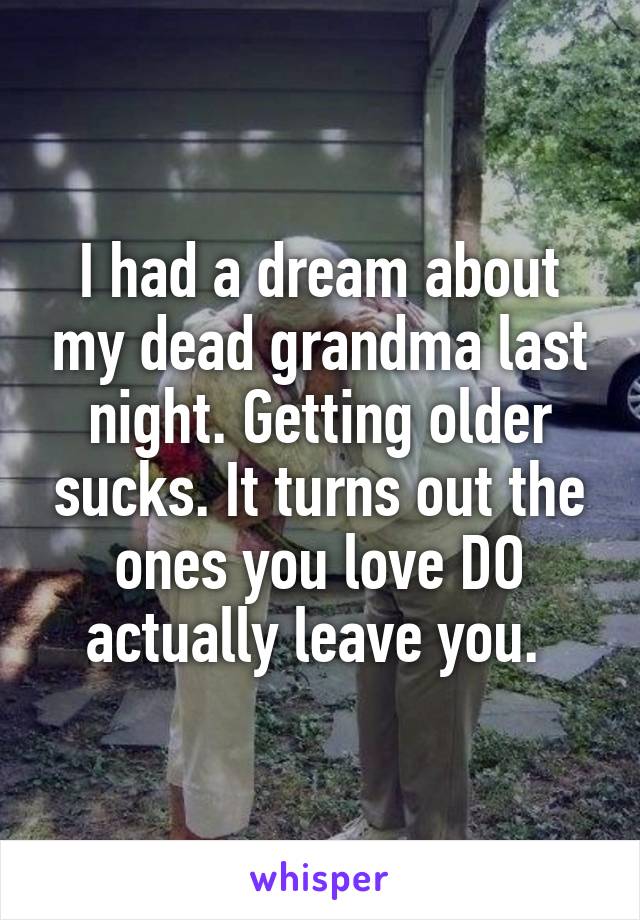 I had a dream about my dead grandma last night. Getting older sucks. It turns out the ones you love DO actually leave you. 