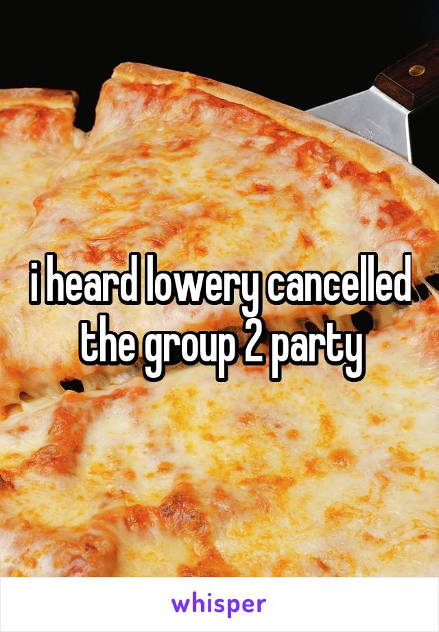 i heard lowery cancelled the group 2 party