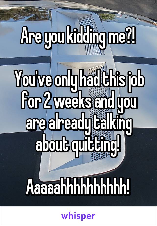 Are you kidding me?! 

You've only had this job for 2 weeks and you are already talking about quitting! 

Aaaaahhhhhhhhhh! 