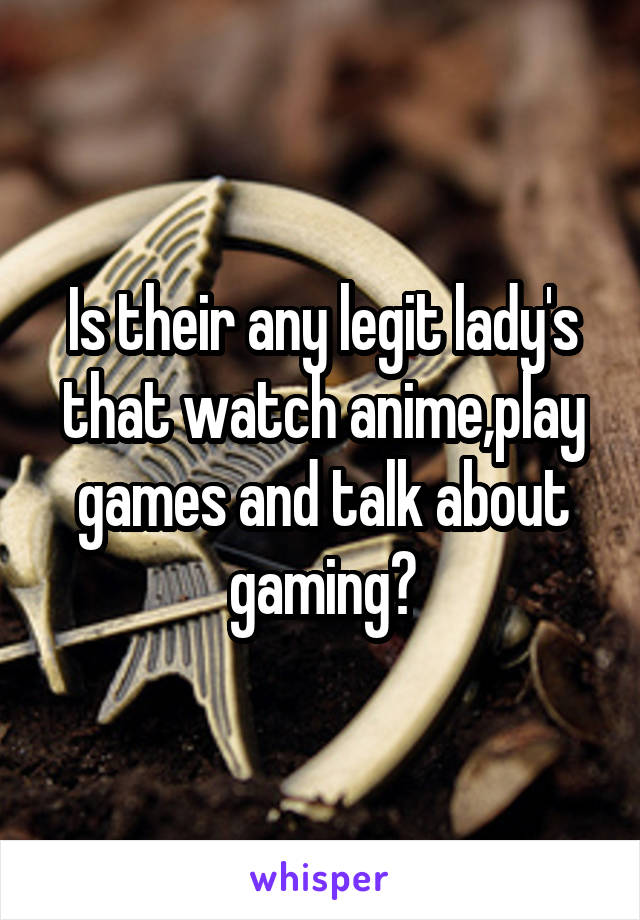 Is their any legit lady's that watch anime,play games and talk about gaming?
