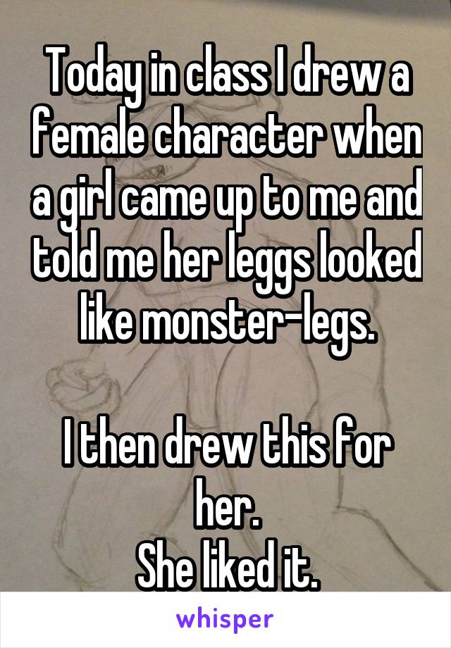 Today in class I drew a female character when a girl came up to me and told me her leggs looked like monster-legs.

I then drew this for her.
She liked it.