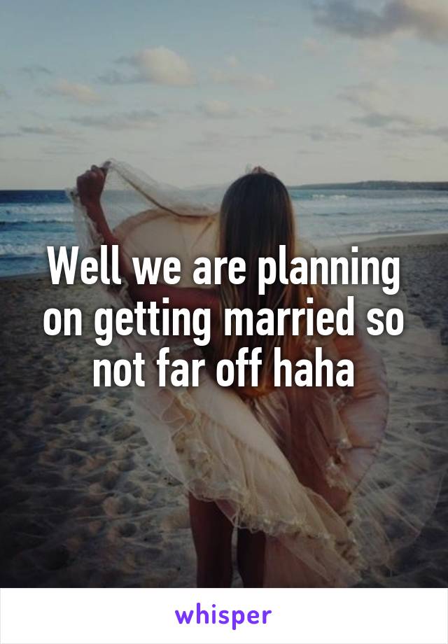 Well we are planning on getting married so not far off haha