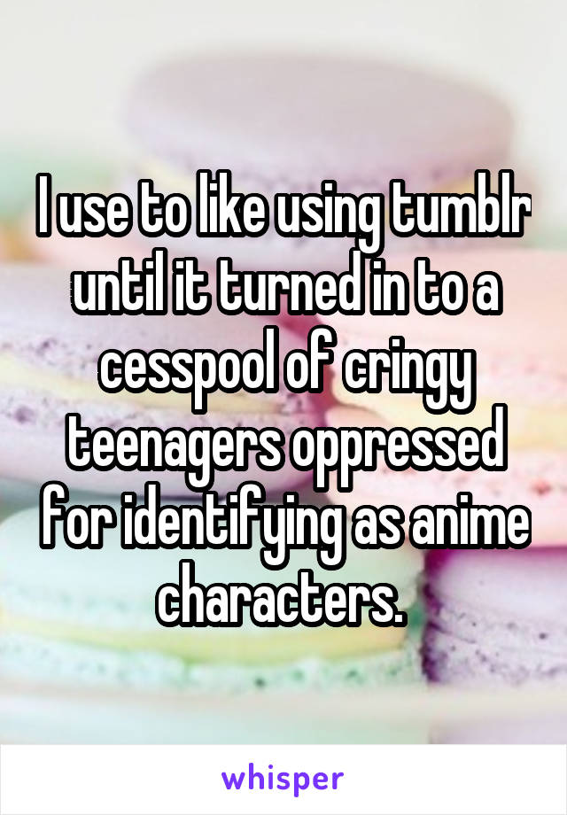 I use to like using tumblr until it turned in to a cesspool of cringy teenagers oppressed for identifying as anime characters. 