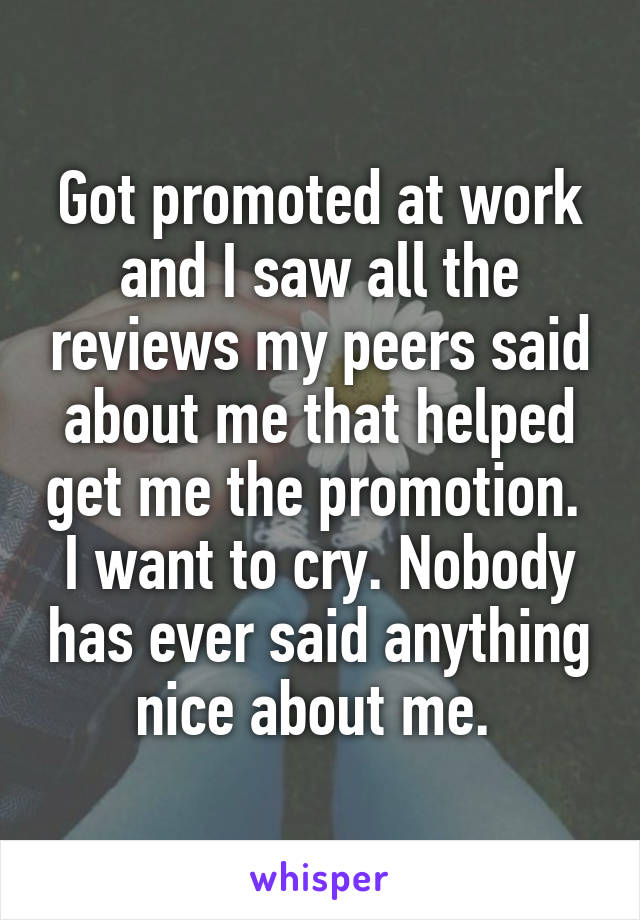 Got promoted at work and I saw all the reviews my peers said about me that helped get me the promotion. 
I want to cry. Nobody has ever said anything nice about me. 