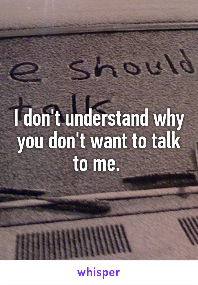 I don't understand why you don't want to talk to me. 