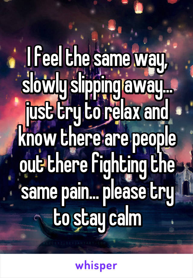 I feel the same way, slowly slipping away... just try to relax and know there are people out there fighting the same pain... please try to stay calm