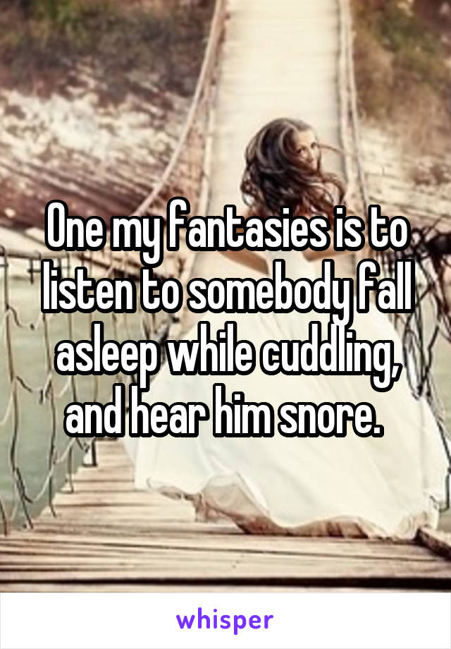One my fantasies is to listen to somebody fall asleep while cuddling, and hear him snore. 