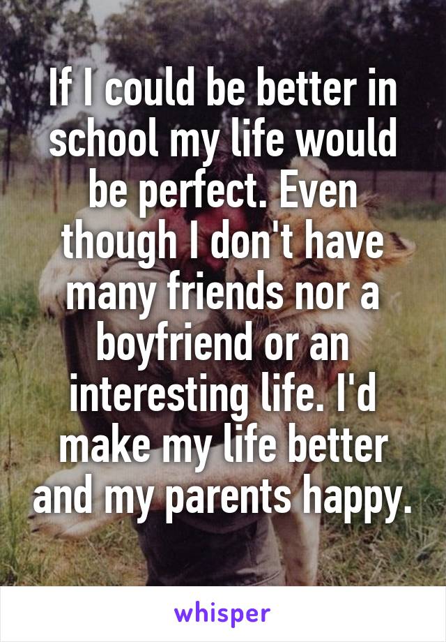 If I could be better in school my life would be perfect. Even though I don't have many friends nor a boyfriend or an interesting life. I'd make my life better and my parents happy.  