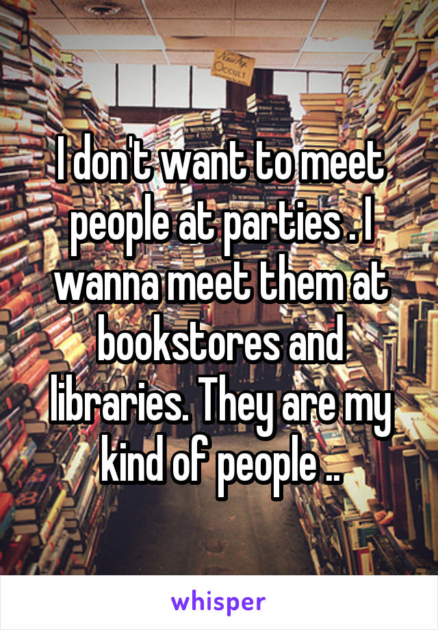 I don't want to meet people at parties . I wanna meet them at bookstores and libraries. They are my kind of people ..