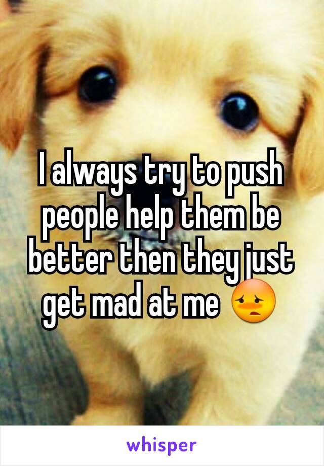 I always try to push people help them be better then they just get mad at me 😳