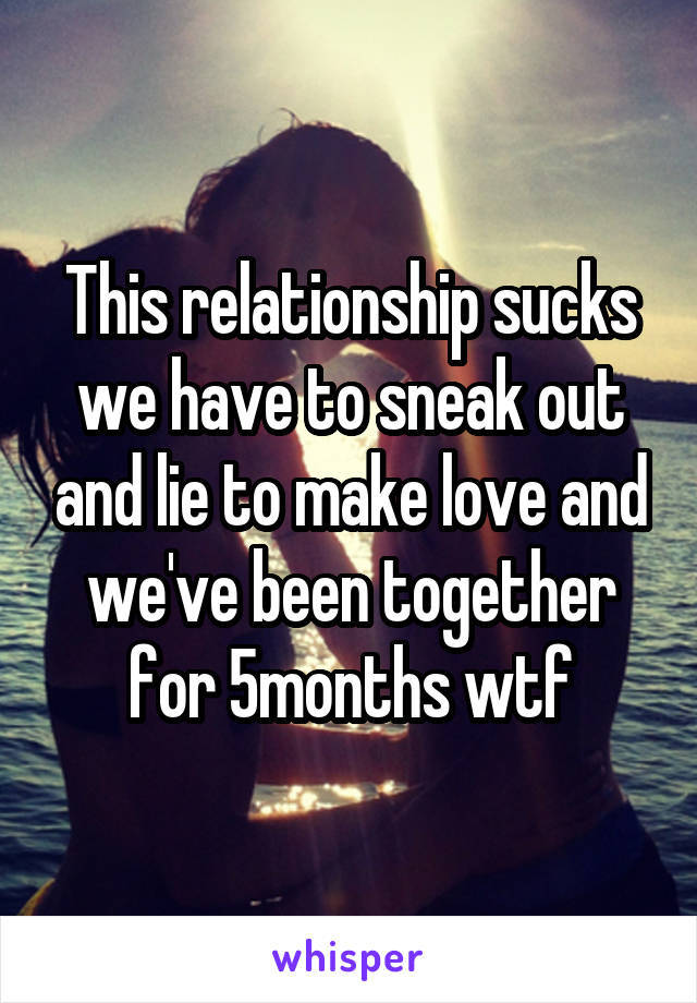This relationship sucks we have to sneak out and lie to make love and we've been together for 5months wtf