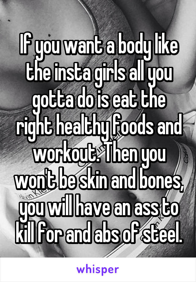 If you want a body like the insta girls all you gotta do is eat the right healthy foods and workout. Then you won't be skin and bones, you will have an ass to kill for and abs of steel.