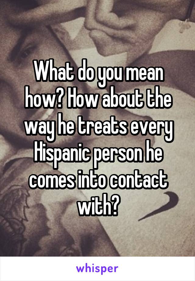 What do you mean how? How about the way he treats every Hispanic person he comes into contact with?