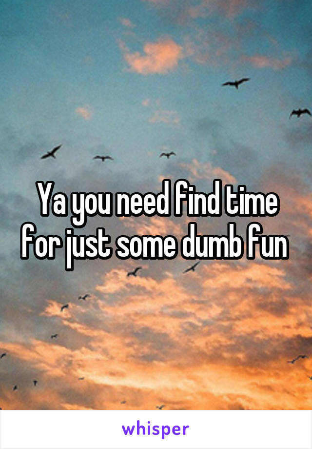 Ya you need find time for just some dumb fun 