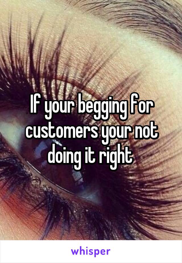 If your begging for customers your not doing it right 