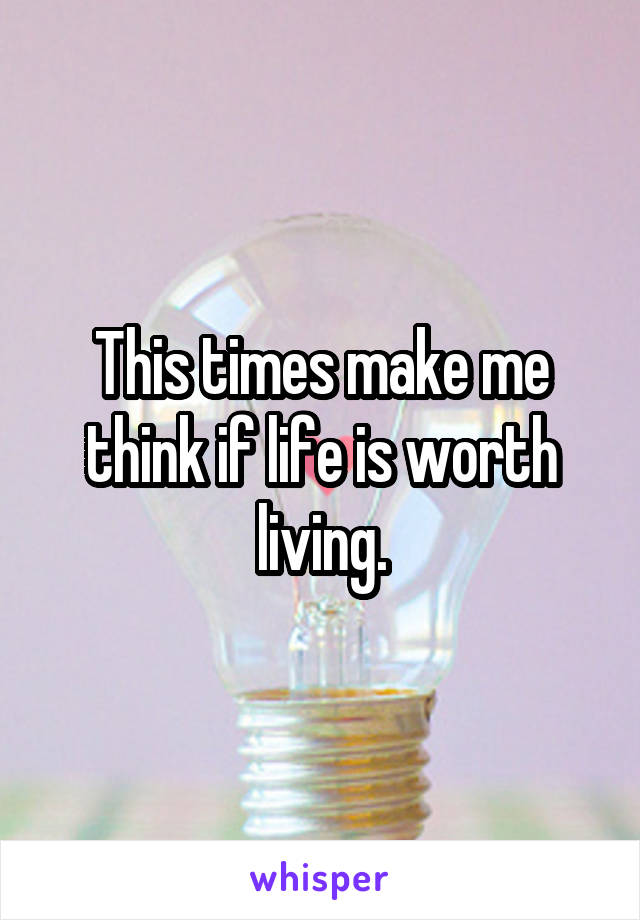 This times make me think if life is worth living.
