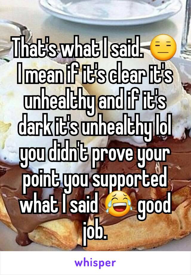 That's what I said. 😑 I mean if it's clear it's unhealthy and if it's dark it's unhealthy lol you didn't prove your point you supported what I said 😂 good job.