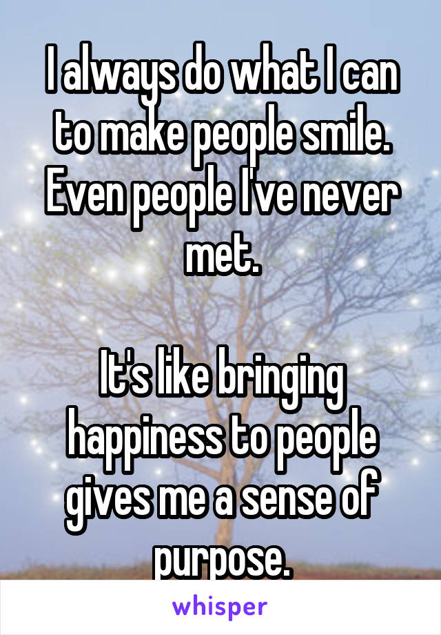 I always do what I can to make people smile. Even people I've never met.

It's like bringing happiness to people gives me a sense of purpose.
