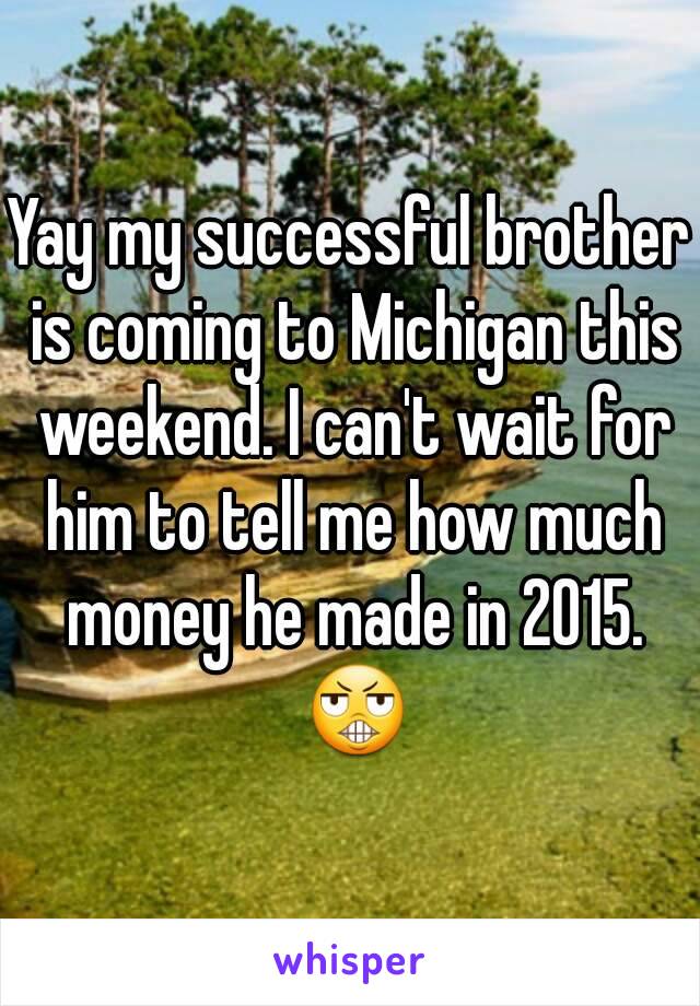 Yay my successful brother is coming to Michigan this weekend. I can't wait for him to tell me how much money he made in 2015. 😬