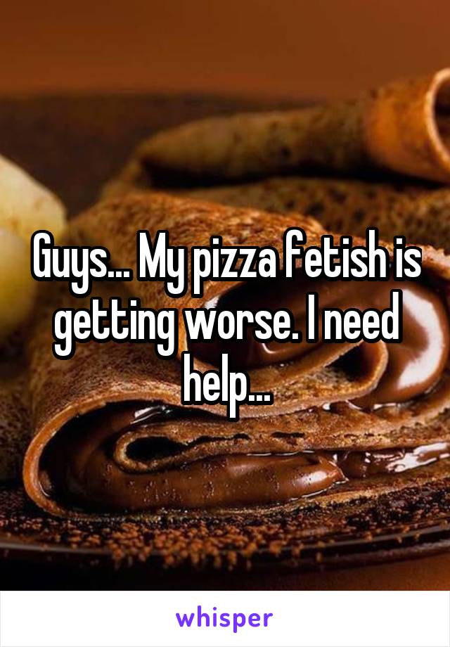 Guys... My pizza fetish is getting worse. I need help...