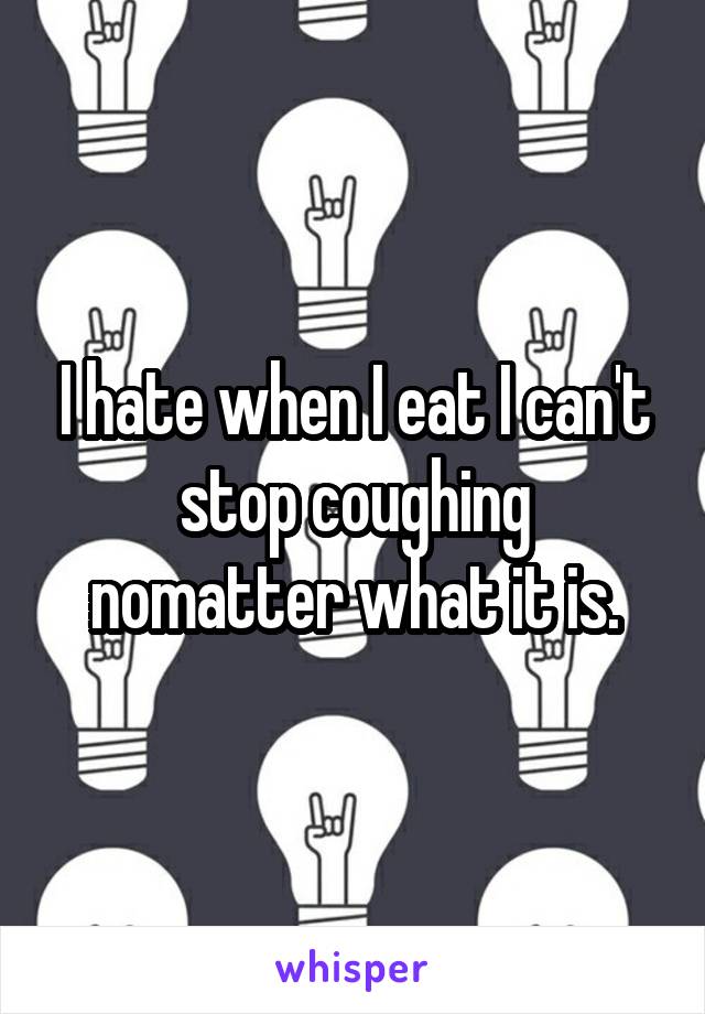 I hate when I eat I can't stop coughing nomatter what it is.