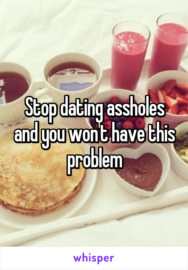 Stop dating assholes and you won't have this problem