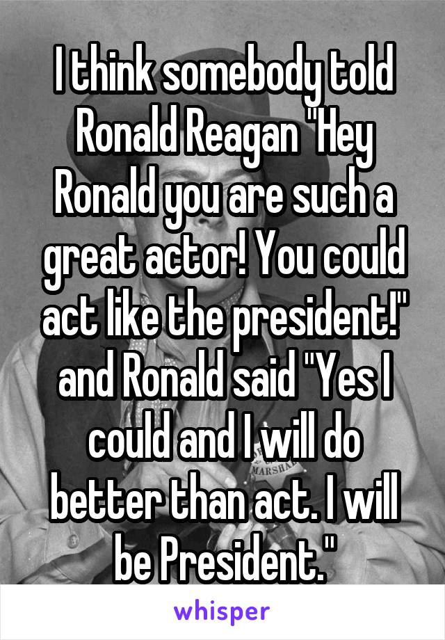 I think somebody told Ronald Reagan "Hey Ronald you are such a great actor! You could act like the president!" and Ronald said "Yes I could and I will do better than act. I will be President."