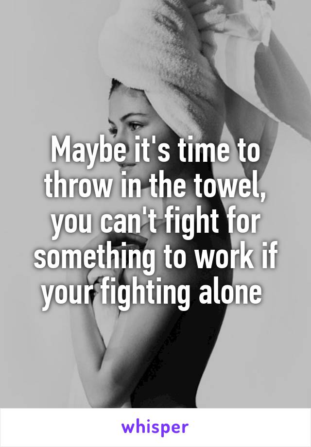 Maybe it's time to throw in the towel, you can't fight for something to work if your fighting alone 