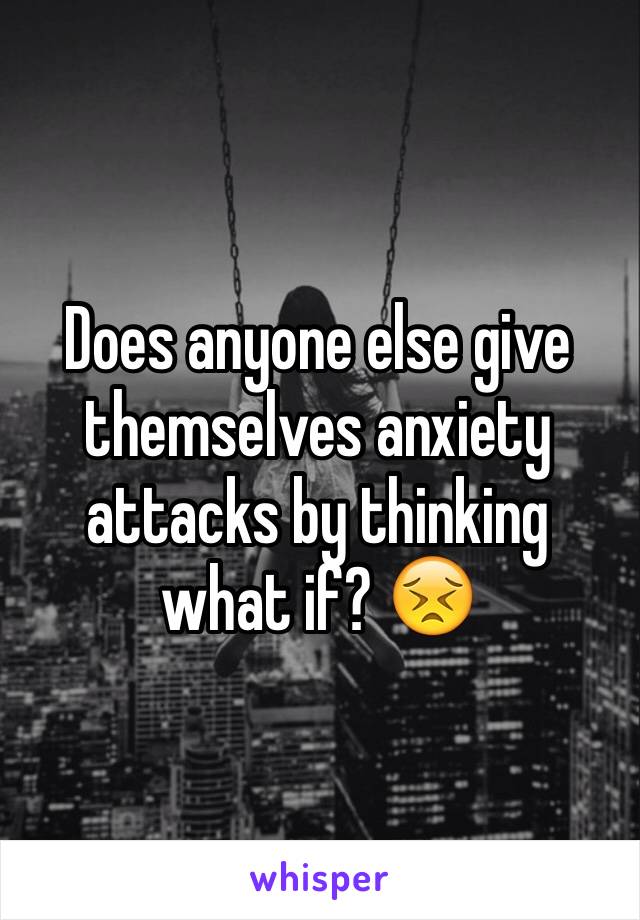 Does anyone else give themselves anxiety attacks by thinking what if? 😣