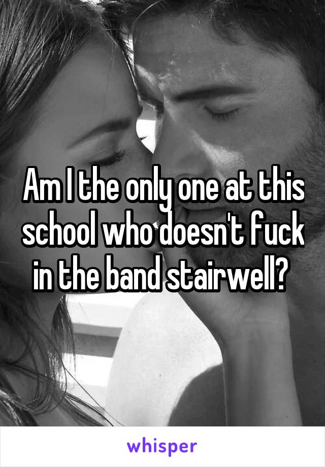 Am I the only one at this school who doesn't fuck in the band stairwell? 