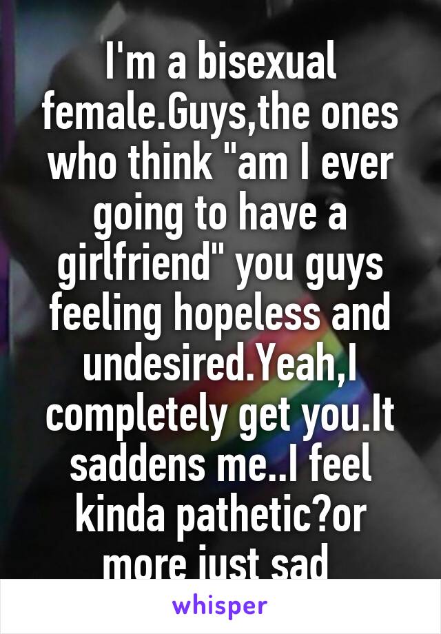 I'm a bisexual female.Guys,the ones who think "am I ever going to have a girlfriend" you guys feeling hopeless and undesired.Yeah,I completely get you.It saddens me..I feel kinda pathetic?or more just sad 