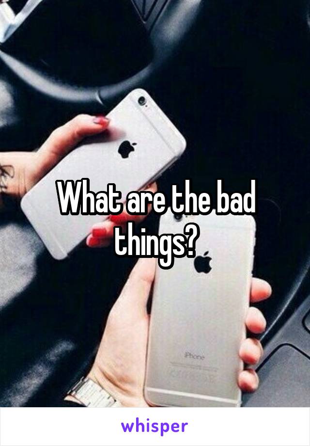 What are the bad things?