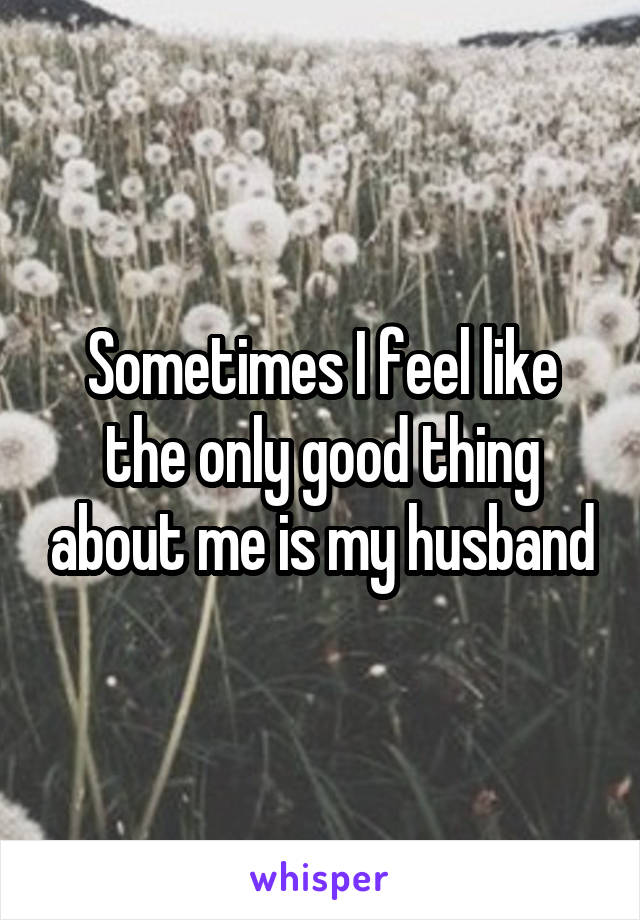 Sometimes I feel like the only good thing about me is my husband