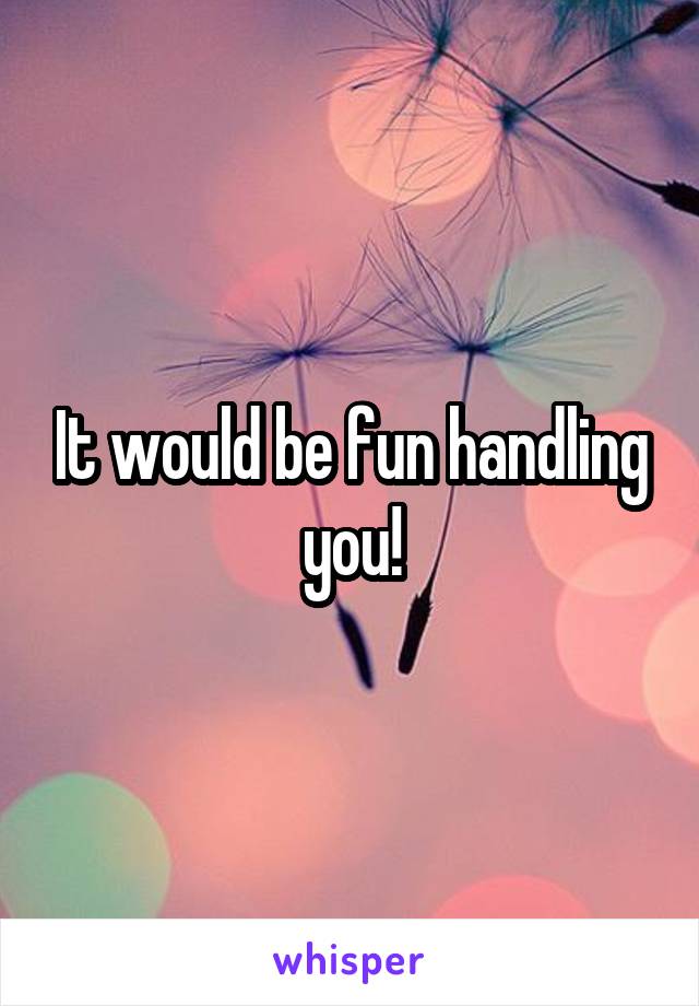 It would be fun handling you!