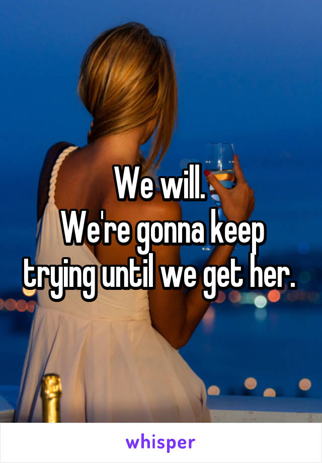 We will. 
We're gonna keep trying until we get her. 