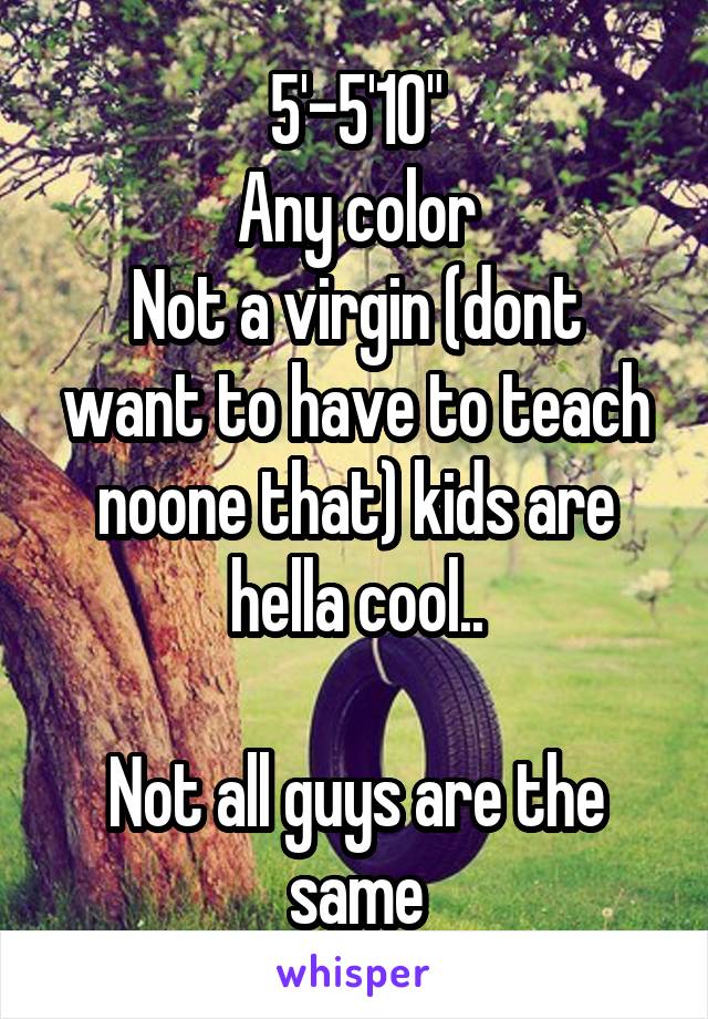 5'-5'10"
Any color
Not a virgin (dont want to have to teach noone that) kids are hella cool..

Not all guys are the same