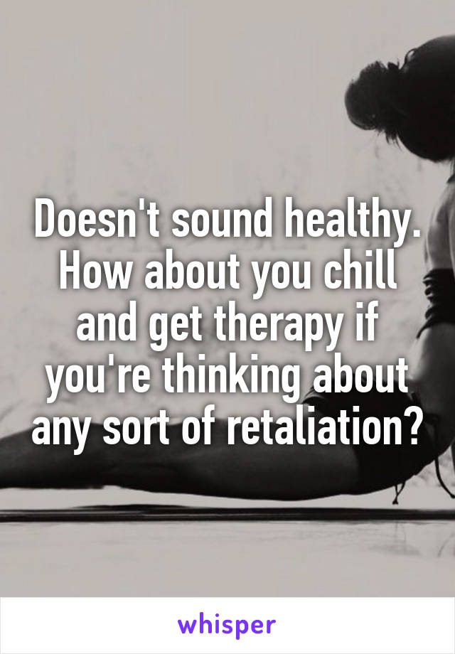 Doesn't sound healthy. How about you chill and get therapy if you're thinking about any sort of retaliation?