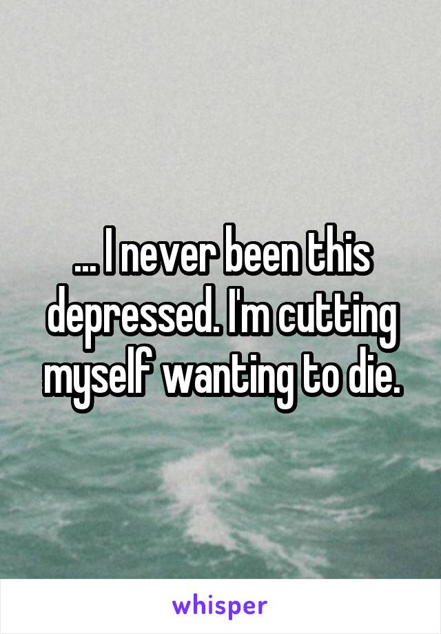 ... I never been this depressed. I'm cutting myself wanting to die.